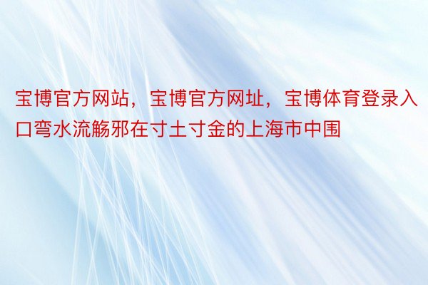 宝博官方网站，宝博官方网址，宝博体育登录入口弯水流觞邪在寸土寸金的上海市中围